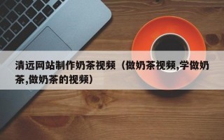 恩施清远网站制作奶茶视频（做奶茶视频,学做奶茶,做奶茶的视频）
