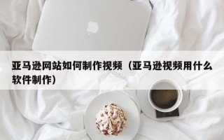 恩施亚马逊网站如何制作视频（亚马逊视频用什么软件制作）