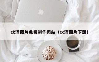 恩施水滴图片免费制作网站（水滴图片下载）